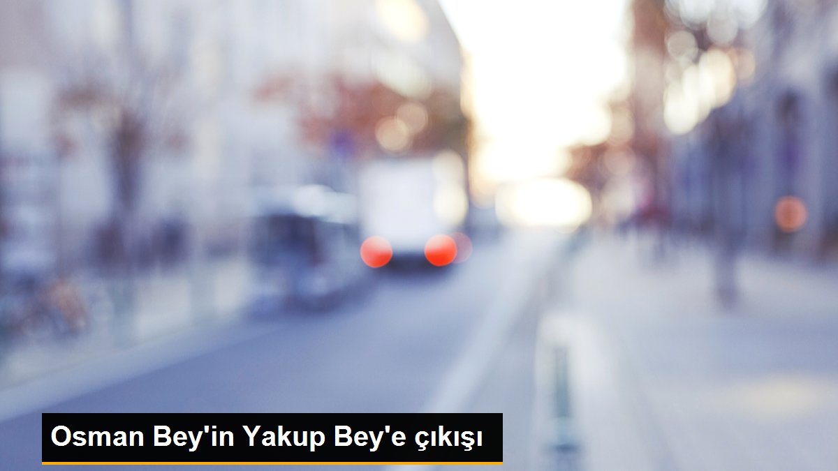 Osman Bey’in Yakup Bey’e çıkışı